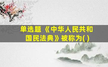 单选题 《中华人民共和国民法典》被称为( )